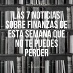 Las 7 noticias sobre finanzas de esta semana que no te puedes perder (13 de septiembre)