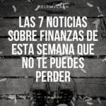 Las 7 noticias sobre finanzas de esta semana que no te puedes perder (11 de octubre)